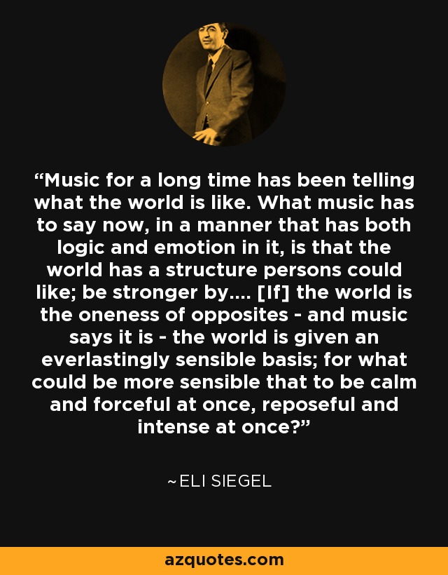 Music for a long time has been telling what the world is like. What music has to say now, in a manner that has both logic and emotion in it, is that the world has a structure persons could like; be stronger by.... [If] the world is the oneness of opposites - and music says it is - the world is given an everlastingly sensible basis; for what could be more sensible that to be calm and forceful at once, reposeful and intense at once? - Eli Siegel