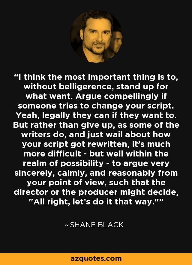 I think the most important thing is to, without belligerence, stand up for what want. Argue compellingly if someone tries to change your script. Yeah, legally they can if they want to. But rather than give up, as some of the writers do, and just wail about how your script got rewritten, it's much more difficult - but well within the realm of possibility - to argue very sincerely, calmly, and reasonably from your point of view, such that the director or the producer might decide, 