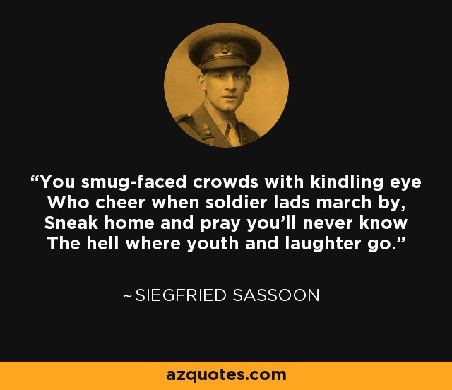 You smug-faced crowds with kindling eye Who cheer when soldier lads march by, Sneak home and pray you'll never know The hell where youth and laughter go. - Siegfried Sassoon