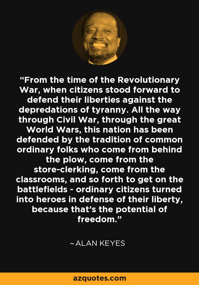 From the time of the Revolutionary War, when citizens stood forward to defend their liberties against the depredations of tyranny. All the way through Civil War, through the great World Wars, this nation has been defended by the tradition of common ordinary folks who come from behind the plow, come from the store-clerking, come from the classrooms, and so forth to get on the battlefields - ordinary citizens turned into heroes in defense of their liberty, because that's the potential of freedom. - Alan Keyes