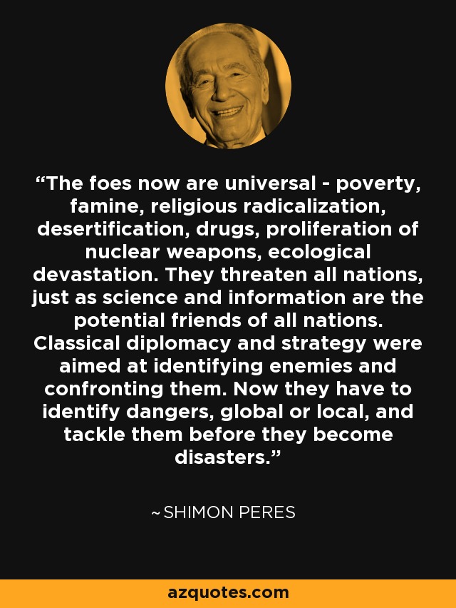 The foes now are universal - poverty, famine, religious radicalization, desertification, drugs, proliferation of nuclear weapons, ecological devastation. They threaten all nations, just as science and information are the potential friends of all nations. Classical diplomacy and strategy were aimed at identifying enemies and confronting them. Now they have to identify dangers, global or local, and tackle them before they become disasters. - Shimon Peres