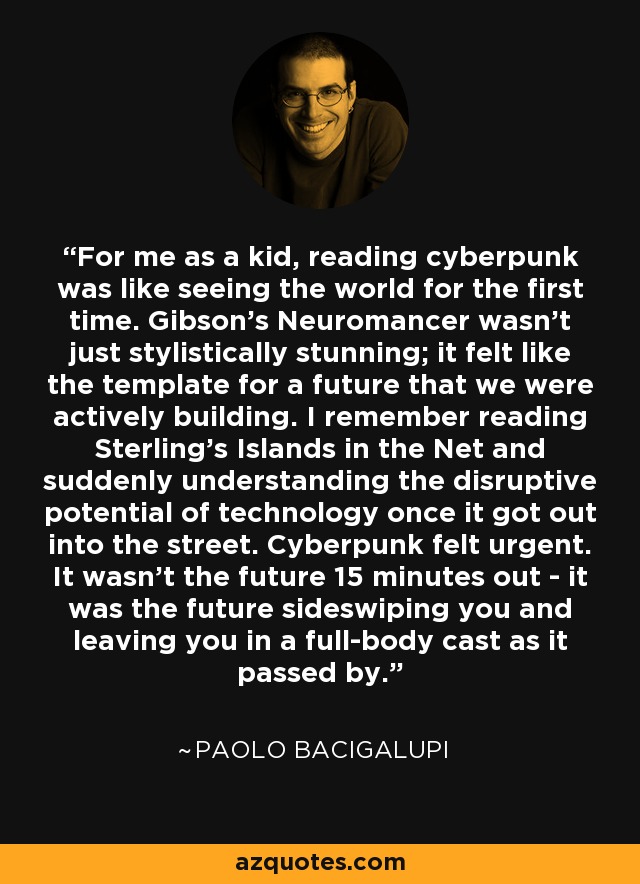 For me as a kid, reading cyberpunk was like seeing the world for the first time. Gibson's Neuromancer wasn't just stylistically stunning; it felt like the template for a future that we were actively building. I remember reading Sterling's Islands in the Net and suddenly understanding the disruptive potential of technology once it got out into the street. Cyberpunk felt urgent. It wasn't the future 15 minutes out - it was the future sideswiping you and leaving you in a full-body cast as it passed by. - Paolo Bacigalupi