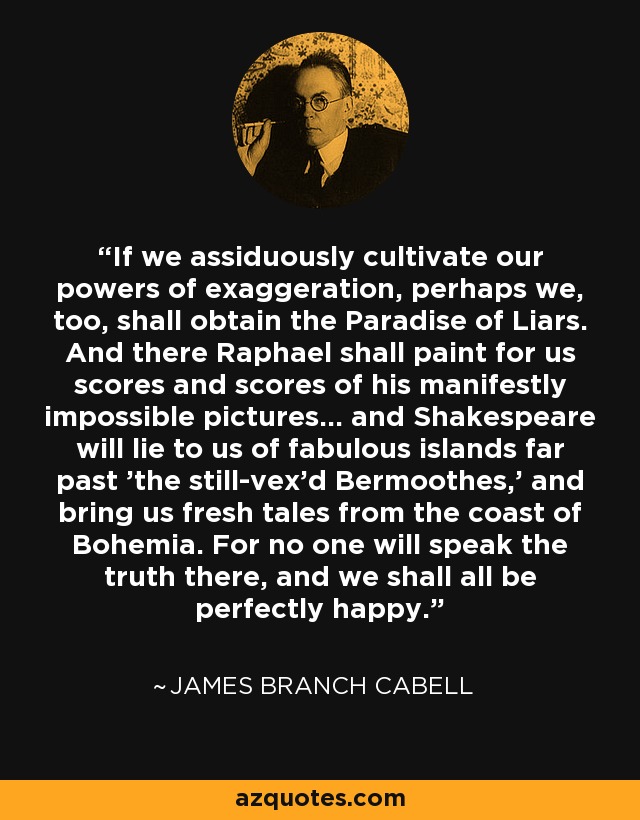 If we assiduously cultivate our powers of exaggeration, perhaps we, too, shall obtain the Paradise of Liars. And there Raphael shall paint for us scores and scores of his manifestly impossible pictures... and Shakespeare will lie to us of fabulous islands far past 'the still-vex'd Bermoothes,' and bring us fresh tales from the coast of Bohemia. For no one will speak the truth there, and we shall all be perfectly happy. - James Branch Cabell