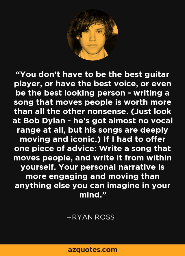 You don't have to be the best guitar player, or have the best voice, or even be the best looking person - writing a song that moves people is worth more than all the other nonsense. (Just look at Bob Dylan - he's got almost no vocal range at all, but his songs are deeply moving and iconic.) If I had to offer one piece of advice: Write a song that moves people, and write it from within yourself. Your personal narrative is more engaging and moving than anything else you can imagine in your mind. - Ryan Ross