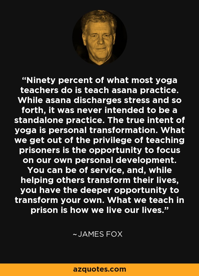 Ninety percent of what most yoga teachers do is teach asana practice. While asana discharges stress and so forth, it was never intended to be a standalone practice. The true intent of yoga is personal transformation. What we get out of the privilege of teaching prisoners is the opportunity to focus on our own personal development. You can be of service, and, while helping others transform their lives, you have the deeper opportunity to transform your own. What we teach in prison is how we live our lives. - James Fox