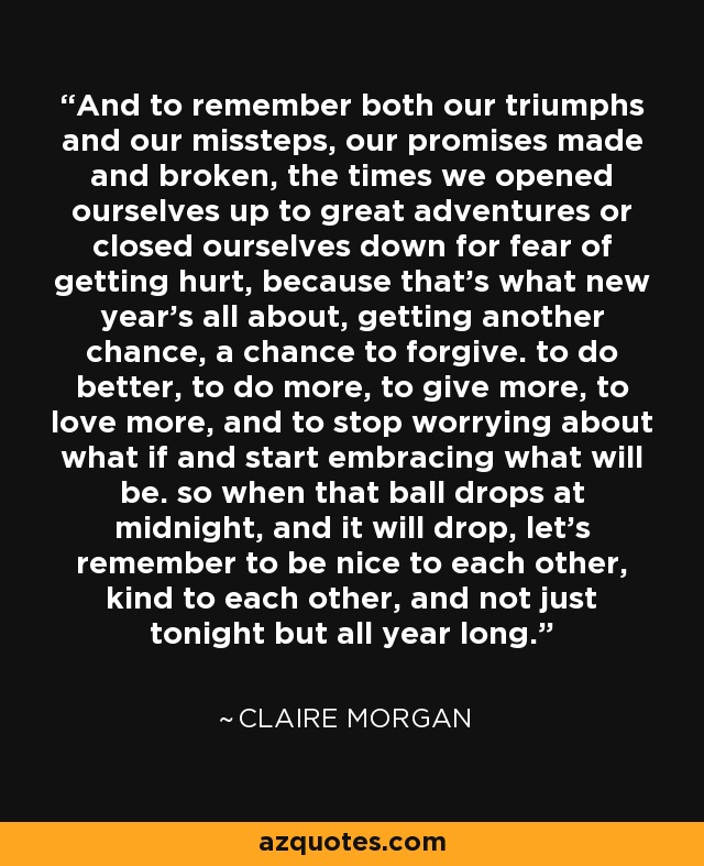 And to remember both our triumphs and our missteps, our promises made and broken, the times we opened ourselves up to great adventures or closed ourselves down for fear of getting hurt, because that's what new year's all about, getting another chance, a chance to forgive. to do better, to do more, to give more, to love more, and to stop worrying about what if and start embracing what will be. so when that ball drops at midnight, and it will drop, let's remember to be nice to each other, kind to each other, and not just tonight but all year long. - Claire Morgan