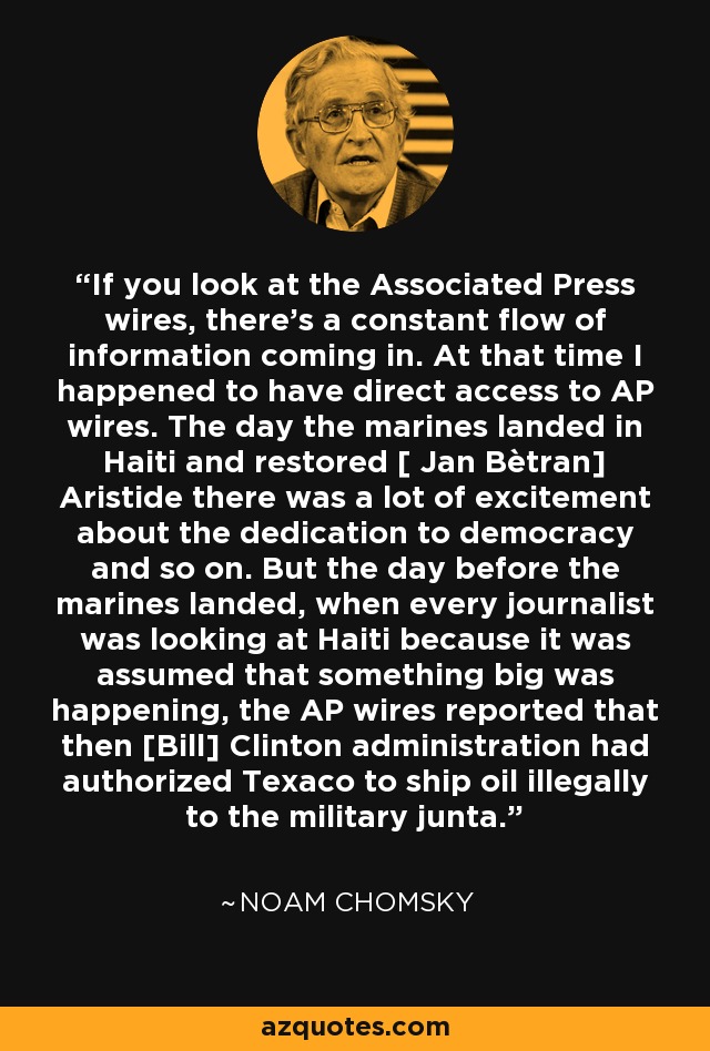If you look at the Associated Press wires, there's a constant flow of information coming in. At that time I happened to have direct access to AP wires. The day the marines landed in Haiti and restored [ Jan Bètran] Aristide there was a lot of excitement about the dedication to democracy and so on. But the day before the marines landed, when every journalist was looking at Haiti because it was assumed that something big was happening, the AP wires reported that then [Bill] Clinton administration had authorized Texaco to ship oil illegally to the military junta. - Noam Chomsky