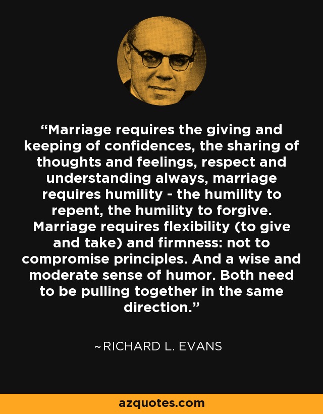 Marriage requires the giving and keeping of confidences, the sharing of thoughts and feelings, respect and understanding always, marriage requires humility - the humility to repent, the humility to forgive. Marriage requires flexibility (to give and take) and firmness: not to compromise principles. And a wise and moderate sense of humor. Both need to be pulling together in the same direction. - Richard L. Evans