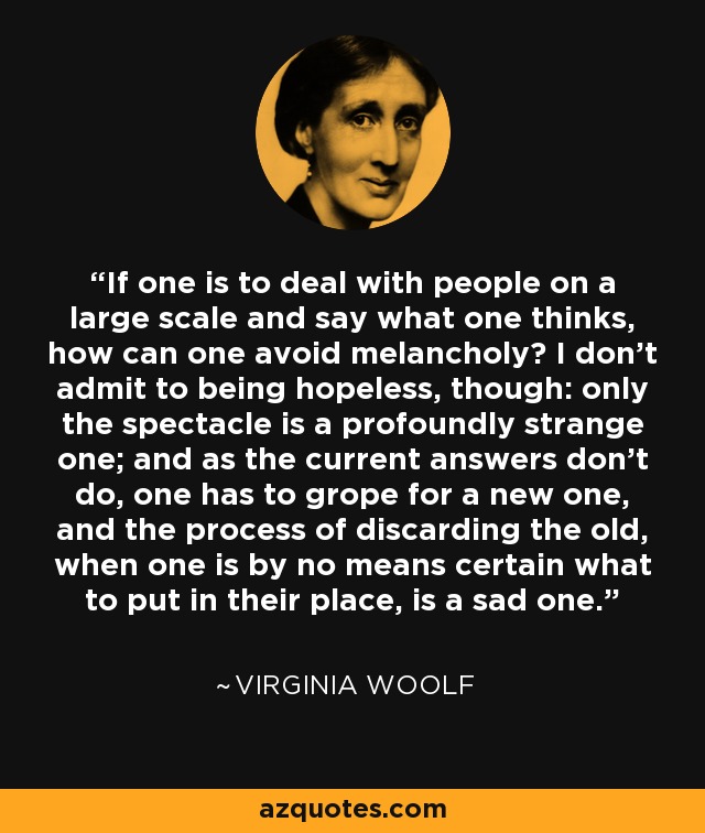 If one is to deal with people on a large scale and say what one thinks, how can one avoid melancholy? I don’t admit to being hopeless, though: only the spectacle is a profoundly strange one; and as the current answers don’t do, one has to grope for a new one, and the process of discarding the old, when one is by no means certain what to put in their place, is a sad one. - Virginia Woolf