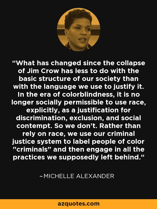 What has changed since the collapse of Jim Crow has less to do with the basic structure of our society than with the language we use to justify it. In the era of colorblindness, it is no longer socially permissible to use race, explicitly, as a justification for discrimination, exclusion, and social contempt. So we don't. Rather than rely on race, we use our criminal justice system to label people of color 