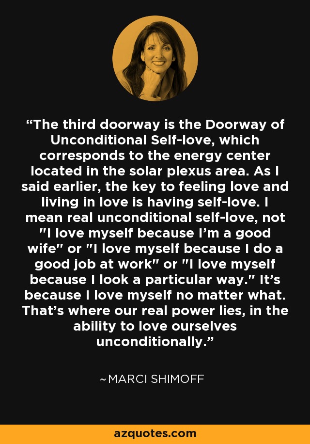 The third doorway is the Doorway of Unconditional Self-love, which corresponds to the energy center located in the solar plexus area. As I said earlier, the key to feeling love and living in love is having self-love. I mean real unconditional self-love, not 