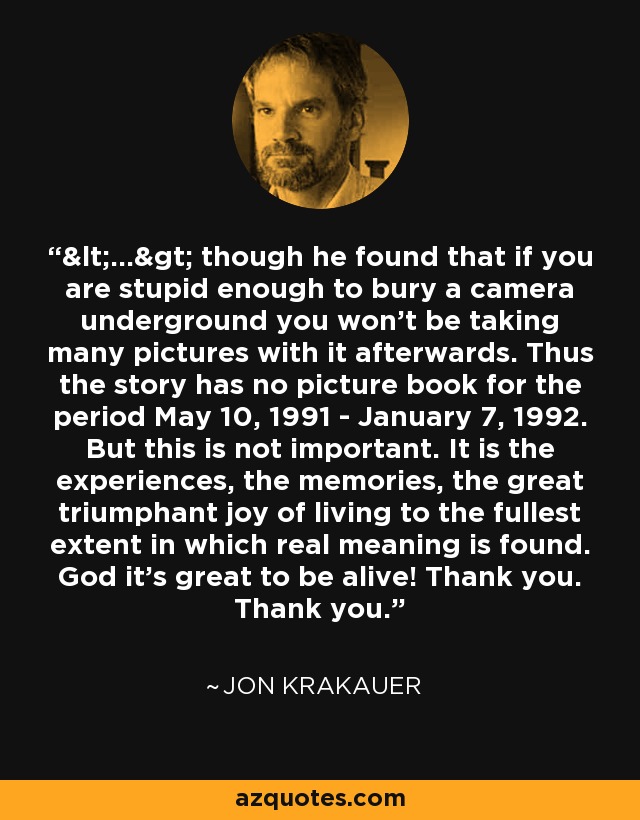 <...> though he found that if you are stupid enough to bury a camera underground you won't be taking many pictures with it afterwards. Thus the story has no picture book for the period May 10, 1991 - January 7, 1992. But this is not important. It is the experiences, the memories, the great triumphant joy of living to the fullest extent in which real meaning is found. God it's great to be alive! Thank you. Thank you. - Jon Krakauer