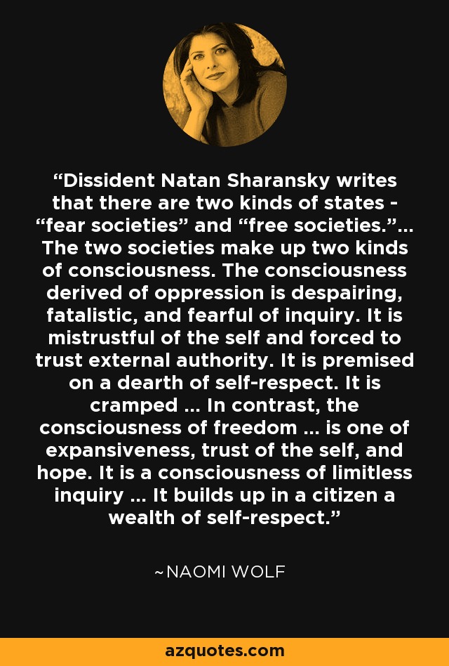 Dissident Natan Sharansky writes that there are two kinds of states - “fear societies” and “free societies.”… The two societies make up two kinds of consciousness. The consciousness derived of oppression is despairing, fatalistic, and fearful of inquiry. It is mistrustful of the self and forced to trust external authority. It is premised on a dearth of self-respect. It is cramped … In contrast, the consciousness of freedom … is one of expansiveness, trust of the self, and hope. It is a consciousness of limitless inquiry … It builds up in a citizen a wealth of self-respect. - Naomi Wolf