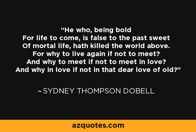 He who, being bold For life to come, is false to the past sweet Of mortal life, hath killed the world above. For why to live again if not to meet? And why to meet if not to meet in love? And why in love if not in that dear love of old? - Sydney Thompson Dobell