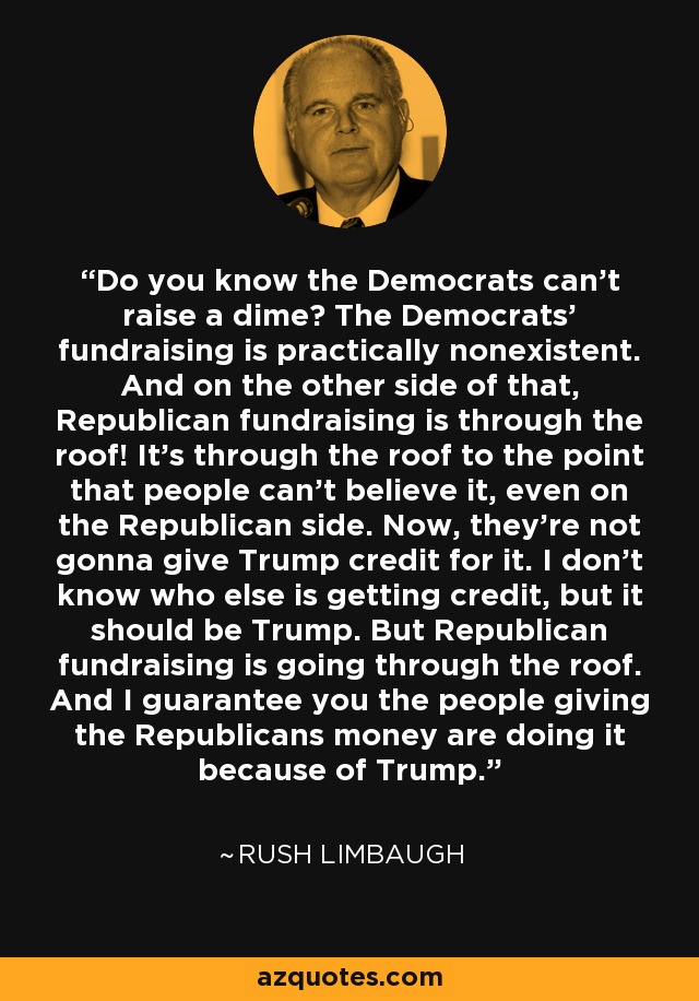 Do you know the Democrats can't raise a dime? The Democrats' fundraising is practically nonexistent. And on the other side of that, Republican fundraising is through the roof! It's through the roof to the point that people can't believe it, even on the Republican side. Now, they're not gonna give Trump credit for it. I don't know who else is getting credit, but it should be Trump. But Republican fundraising is going through the roof. And I guarantee you the people giving the Republicans money are doing it because of Trump. - Rush Limbaugh