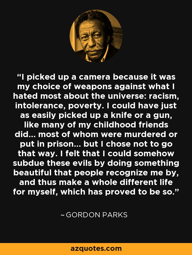 I picked up a camera because it was my choice of weapons against what I hated most about the universe: racism, intolerance, poverty. I could have just as easily picked up a knife or a gun, like many of my childhood friends did... most of whom were murdered or put in prison... but I chose not to go that way. I felt that I could somehow subdue these evils by doing something beautiful that people recognize me by, and thus make a whole different life for myself, which has proved to be so. - Gordon Parks