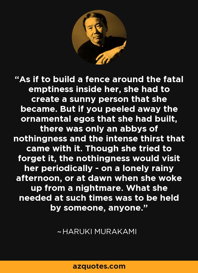 As if to build a fence around the fatal emptiness inside her, she had to create a sunny person that she became. But if you peeled away the ornamental egos that she had built, there was only an abbys of nothingness and the intense thirst that came with it. Though she tried to forget it, the nothingness would visit her periodically - on a lonely rainy afternoon, or at dawn when she woke up from a nightmare. What she needed at such times was to be held by someone, anyone. - Haruki Murakami