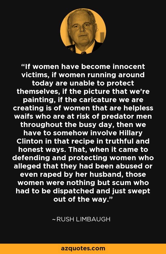 If women have become innocent victims, if women running around today are unable to protect themselves, if the picture that we're painting, if the caricature we are creating is of women that are helpless waifs who are at risk of predator men throughout the busy day, then we have to somehow involve Hillary Clinton in that recipe in truthful and honest ways. That, when it came to defending and protecting women who alleged that they had been abused or even raped by her husband, those women were nothing but scum who had to be dispatched and just swept out of the way. - Rush Limbaugh