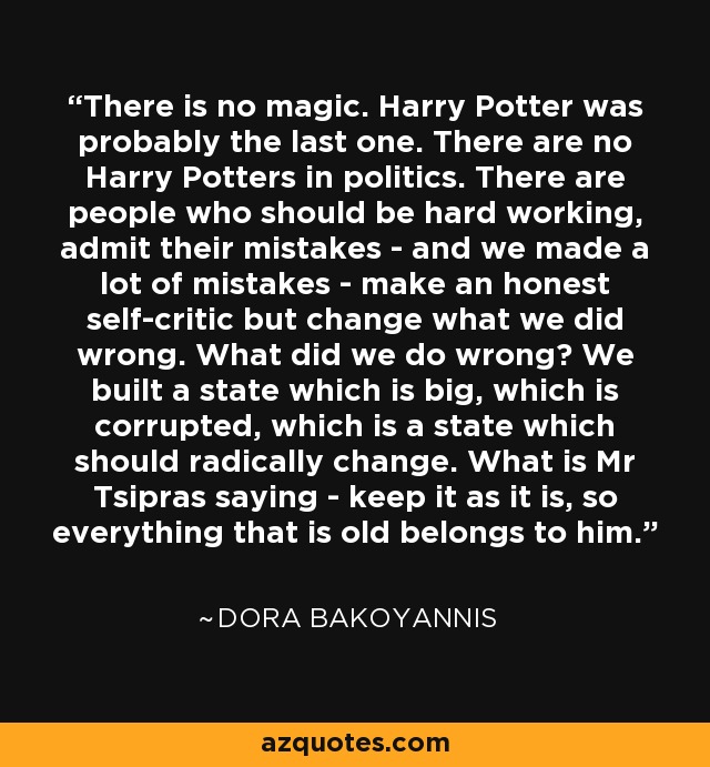 There is no magic. Harry Potter was probably the last one. There are no Harry Potters in politics. There are people who should be hard working, admit their mistakes - and we made a lot of mistakes - make an honest self-critic but change what we did wrong. What did we do wrong? We built a state which is big, which is corrupted, which is a state which should radically change. What is Mr Tsipras saying - keep it as it is, so everything that is old belongs to him. - Dora Bakoyannis