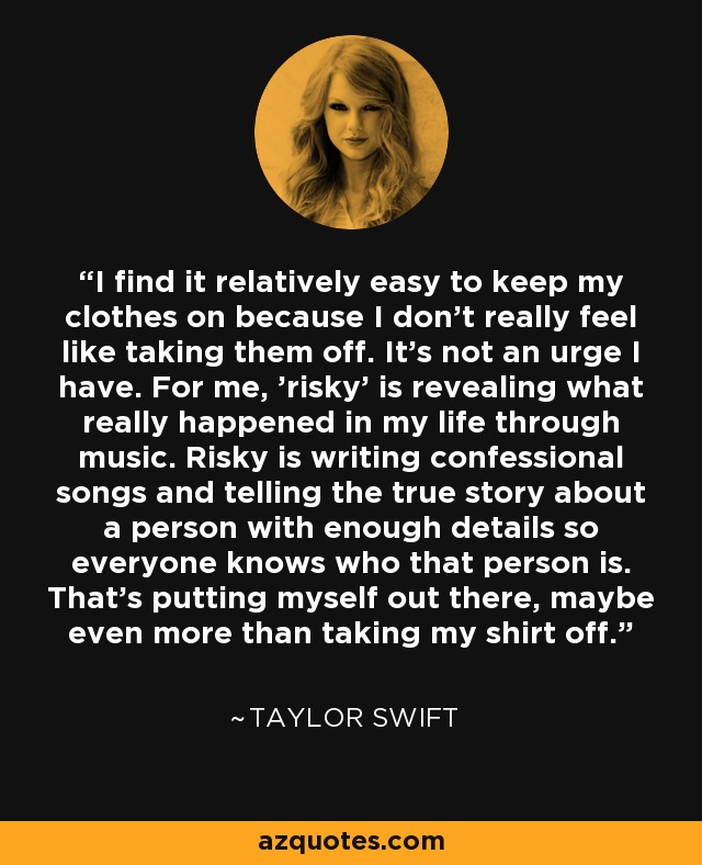 I find it relatively easy to keep my clothes on because I don't really feel like taking them off. It's not an urge I have. For me, 'risky' is revealing what really happened in my life through music. Risky is writing confessional songs and telling the true story about a person with enough details so everyone knows who that person is. That's putting myself out there, maybe even more than taking my shirt off. - Taylor Swift