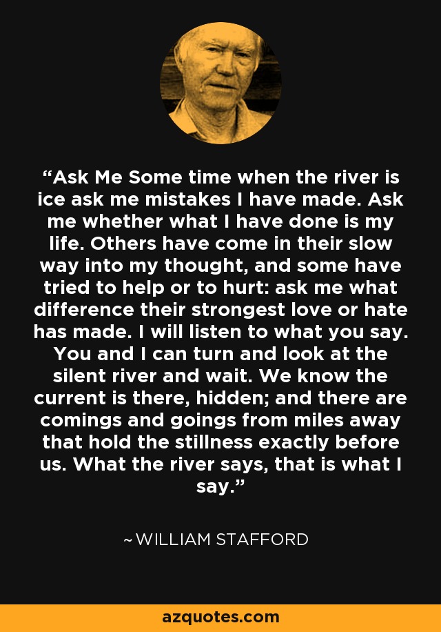 Ask Me Some time when the river is ice ask me mistakes I have made. Ask me whether what I have done is my life. Others have come in their slow way into my thought, and some have tried to help or to hurt: ask me what difference their strongest love or hate has made. I will listen to what you say. You and I can turn and look at the silent river and wait. We know the current is there, hidden; and there are comings and goings from miles away that hold the stillness exactly before us. What the river says, that is what I say. - William Stafford