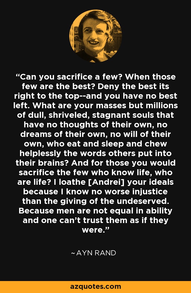 Can you sacrifice a few? When those few are the best? Deny the best its right to the top--and you have no best left. What are your masses but millions of dull, shriveled, stagnant souls that have no thoughts of their own, no dreams of their own, no will of their own, who eat and sleep and chew helplessly the words others put into their brains? And for those you would sacrifice the few who know life, who are life? I loathe [Andrei] your ideals because I know no worse injustice than the giving of the undeserved. Because men are not equal in ability and one can't trust them as if they were. - Ayn Rand