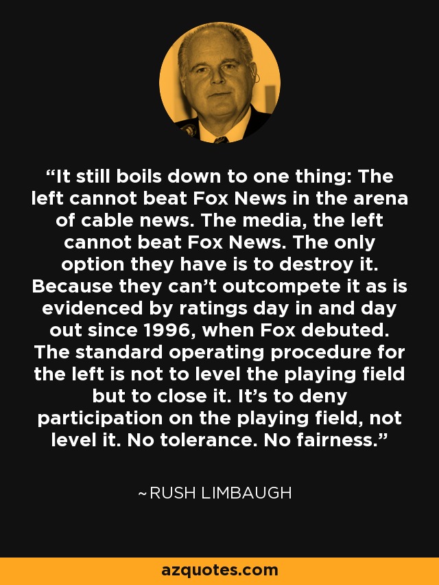 It still boils down to one thing: The left cannot beat Fox News in the arena of cable news. The media, the left cannot beat Fox News. The only option they have is to destroy it. Because they can't outcompete it as is evidenced by ratings day in and day out since 1996, when Fox debuted. The standard operating procedure for the left is not to level the playing field but to close it. It's to deny participation on the playing field, not level it. No tolerance. No fairness. - Rush Limbaugh