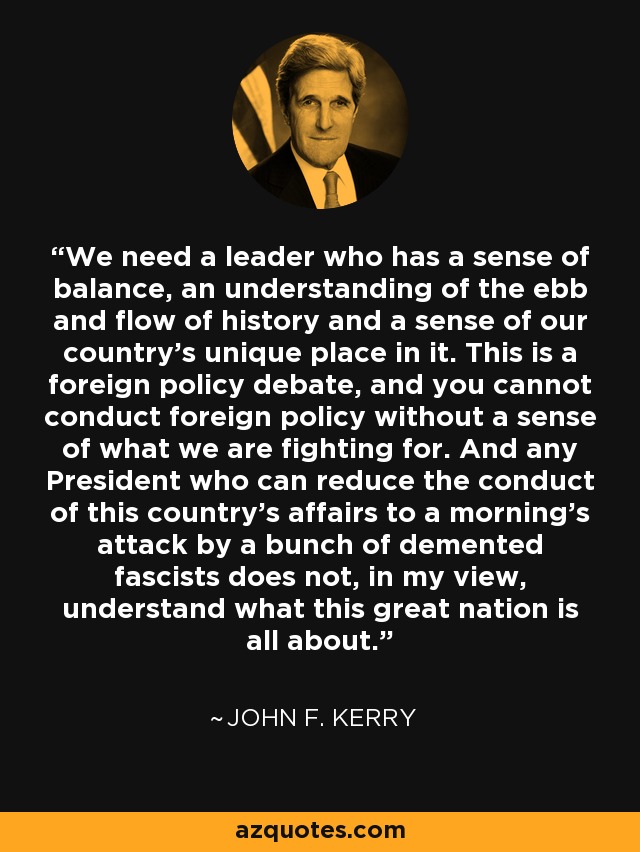 We need a leader who has a sense of balance, an understanding of the ebb and flow of history and a sense of our country's unique place in it. This is a foreign policy debate, and you cannot conduct foreign policy without a sense of what we are fighting for. And any President who can reduce the conduct of this country's affairs to a morning's attack by a bunch of demented fascists does not, in my view, understand what this great nation is all about. - John F. Kerry