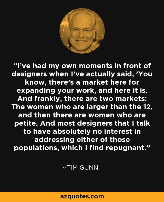 I've had my own moments in front of designers when I've actually said, 'You know, there's a market here for expanding your work, and here it is. And frankly, there are two markets: The women who are larger than the 12, and then there are women who are petite. And most designers that I talk to have absolutely no interest in addressing either of those populations, which I find repugnant. - Tim Gunn