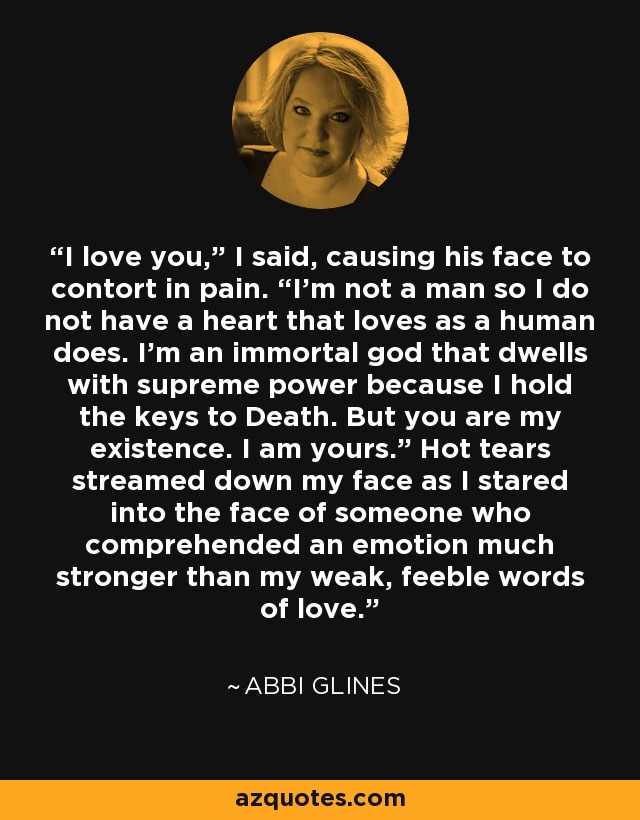 I love you,” I said, causing his face to contort in pain. “I’m not a man so I do not have a heart that loves as a human does. I’m an immortal god that dwells with supreme power because I hold the keys to Death. But you are my existence. I am yours.” Hot tears streamed down my face as I stared into the face of someone who comprehended an emotion much stronger than my weak, feeble words of love. - Abbi Glines