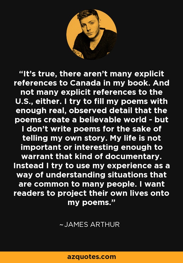 It's true, there aren't many explicit references to Canada in my book. And not many explicit references to the U.S., either. I try to fill my poems with enough real, observed detail that the poems create a believable world - but I don't write poems for the sake of telling my own story. My life is not important or interesting enough to warrant that kind of documentary. Instead I try to use my experience as a way of understanding situations that are common to many people. I want readers to project their own lives onto my poems. - James Arthur