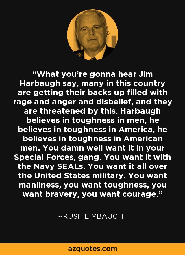 What you're gonna hear Jim Harbaugh say, many in this country are getting their backs up filled with rage and anger and disbelief, and they are threatened by this. Harbaugh believes in toughness in men, he believes in toughness in America, he believes in toughness in American men. You damn well want it in your Special Forces, gang. You want it with the Navy SEALs. You want it all over the United States military. You want manliness, you want toughness, you want bravery, you want courage. - Rush Limbaugh
