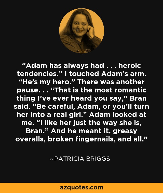 Adam has always had . . . heroic tendencies.” I touched Adam’s arm. “He’s my hero.” There was another pause. . . “That is the most romantic thing I’ve ever heard you say,” Bran said. “Be careful, Adam, or you’ll turn her into a real girl.” Adam looked at me. “I like her just the way she is, Bran.” And he meant it, greasy overalls, broken fingernails, and all. - Patricia Briggs