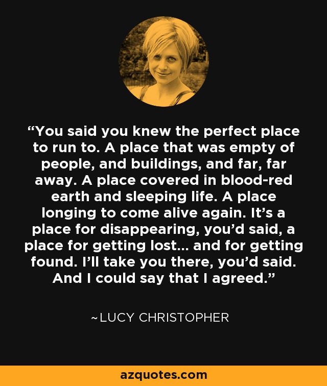 You said you knew the perfect place to run to. A place that was empty of people, and buildings, and far, far away. A place covered in blood-red earth and sleeping life. A place longing to come alive again. It's a place for disappearing, you'd said, a place for getting lost... and for getting found. I'll take you there, you'd said. And I could say that I agreed. - Lucy Christopher