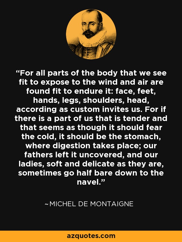 For all parts of the body that we see fit to expose to the wind and air are found fit to endure it: face, feet, hands, legs, shoulders, head, according as custom invites us. For if there is a part of us that is tender and that seems as though it should fear the cold, it should be the stomach, where digestion takes place; our fathers left it uncovered, and our ladies, soft and delicate as they are, sometimes go half bare down to the navel. - Michel de Montaigne