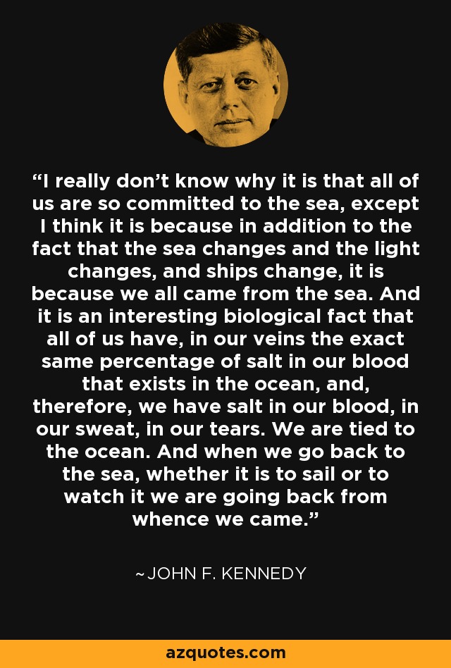 I really don't know why it is that all of us are so committed to the sea, except I think it is because in addition to the fact that the sea changes and the light changes, and ships change, it is because we all came from the sea. And it is an interesting biological fact that all of us have, in our veins the exact same percentage of salt in our blood that exists in the ocean, and, therefore, we have salt in our blood, in our sweat, in our tears. We are tied to the ocean. And when we go back to the sea, whether it is to sail or to watch it we are going back from whence we came. - John F. Kennedy