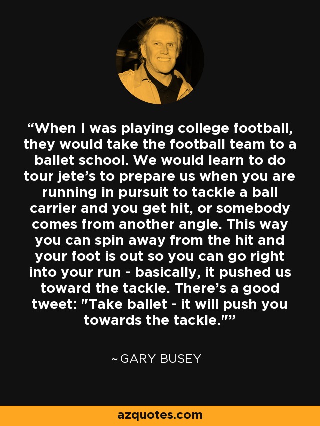 When I was playing college football, they would take the football team to a ballet school. We would learn to do tour jete's to prepare us when you are running in pursuit to tackle a ball carrier and you get hit, or somebody comes from another angle. This way you can spin away from the hit and your foot is out so you can go right into your run - basically, it pushed us toward the tackle. There's a good tweet: 