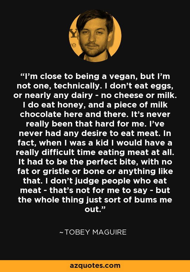 I'm close to being a vegan, but I'm not one, technically. I don't eat eggs, or nearly any dairy - no cheese or milk. I do eat honey, and a piece of milk chocolate here and there. It's never really been that hard for me. I've never had any desire to eat meat. In fact, when I was a kid I would have a really difficult time eating meat at all. It had to be the perfect bite, with no fat or gristle or bone or anything like that. I don't judge people who eat meat - that's not for me to say - but the whole thing just sort of bums me out. - Tobey Maguire