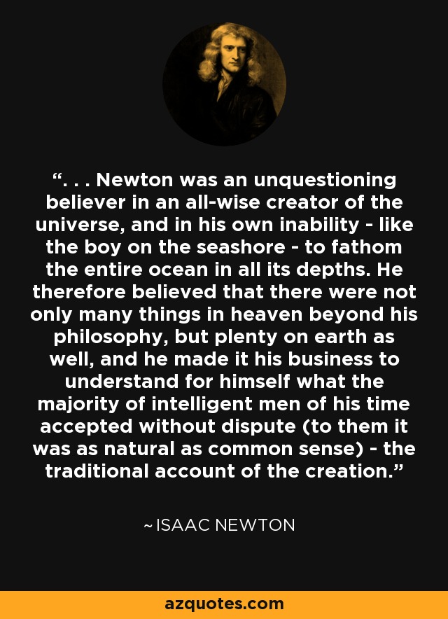 . . . Newton was an unquestioning believer in an all-wise creator of the universe, and in his own inability - like the boy on the seashore - to fathom the entire ocean in all its depths. He therefore believed that there were not only many things in heaven beyond his philosophy, but plenty on earth as well, and he made it his business to understand for himself what the majority of intelligent men of his time accepted without dispute (to them it was as natural as common sense) - the traditional account of the creation. - Isaac Newton
