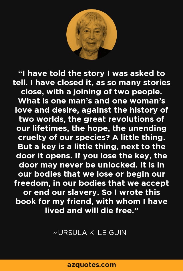 I have told the story I was asked to tell. I have closed it, as so many stories close, with a joining of two people. What is one man's and one woman's love and desire, against the history of two worlds, the great revolutions of our lifetimes, the hope, the unending cruelty of our species? A little thing. But a key is a little thing, next to the door it opens. If you lose the key, the door may never be unlocked. It is in our bodies that we lose or begin our freedom, in our bodies that we accept or end our slavery. So I wrote this book for my friend, with whom I have lived and will die free. - Ursula K. Le Guin