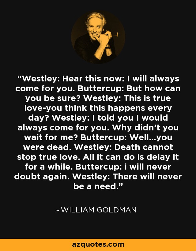 Westley: Hear this now: I will always come for you. Buttercup: But how can you be sure? Westley: This is true love-you think this happens every day? Westley: I told you I would always come for you. Why didn't you wait for me? Buttercup: Well...you were dead. Westley: Death cannot stop true love. All it can do is delay it for a while. Buttercup: i will never doubt again. Westley: There will never be a need. - William Goldman