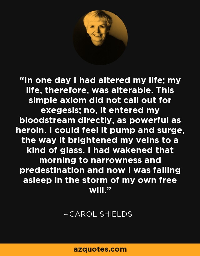 In one day I had altered my life; my life, therefore, was alterable. This simple axiom did not call out for exegesis; no, it entered my bloodstream directly, as powerful as heroin. I could feel it pump and surge, the way it brightened my veins to a kind of glass. I had wakened that morning to narrowness and predestination and now I was falling asleep in the storm of my own free will. - Carol Shields