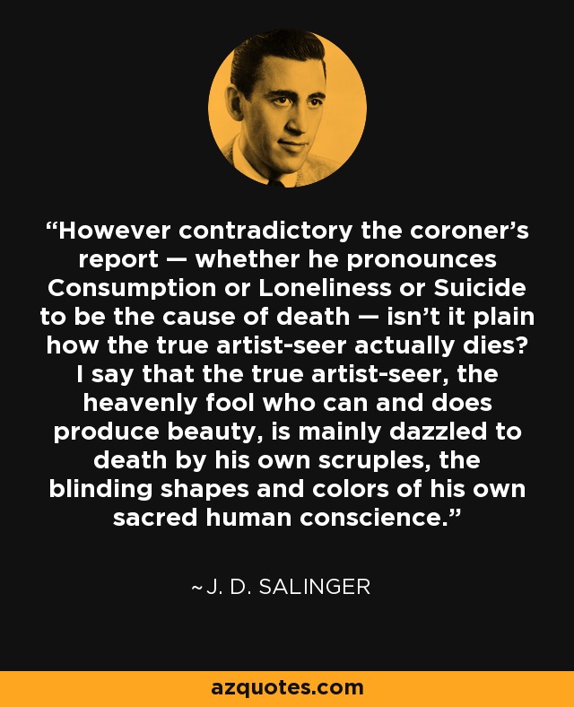 However contradictory the coroner's report — whether he pronounces Consumption or Loneliness or Suicide to be the cause of death — isn't it plain how the true artist-seer actually dies? I say that the true artist-seer, the heavenly fool who can and does produce beauty, is mainly dazzled to death by his own scruples, the blinding shapes and colors of his own sacred human conscience. - J. D. Salinger