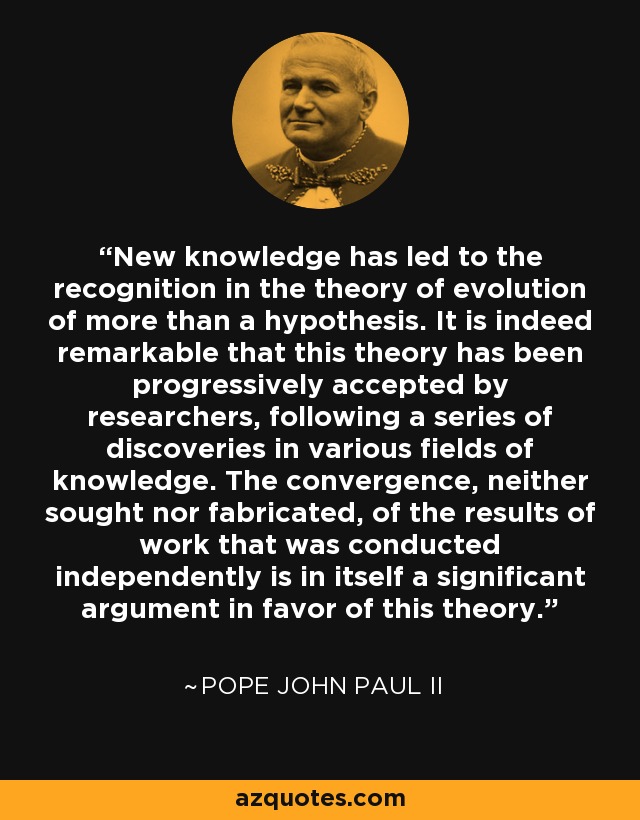 New knowledge has led to the recognition in the theory of evolution of more than a hypothesis. It is indeed remarkable that this theory has been progressively accepted by researchers, following a series of discoveries in various fields of knowledge. The convergence, neither sought nor fabricated, of the results of work that was conducted independently is in itself a significant argument in favor of this theory. - Pope John Paul II