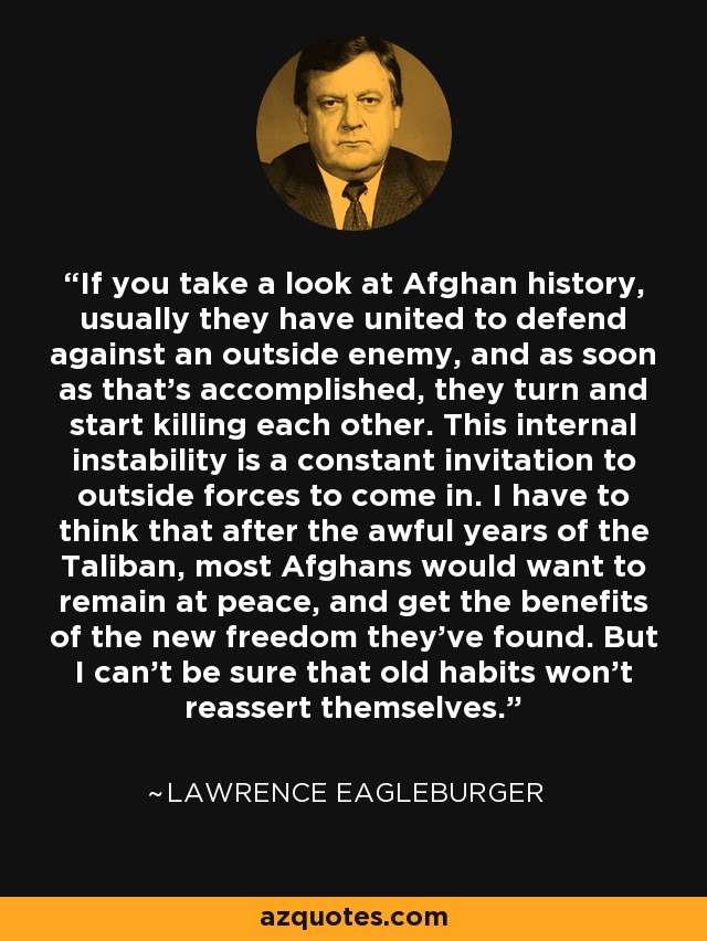 If you take a look at Afghan history, usually they have united to defend against an outside enemy, and as soon as that's accomplished, they turn and start killing each other. This internal instability is a constant invitation to outside forces to come in. I have to think that after the awful years of the Taliban, most Afghans would want to remain at peace, and get the benefits of the new freedom they've found. But I can't be sure that old habits won't reassert themselves. - Lawrence Eagleburger