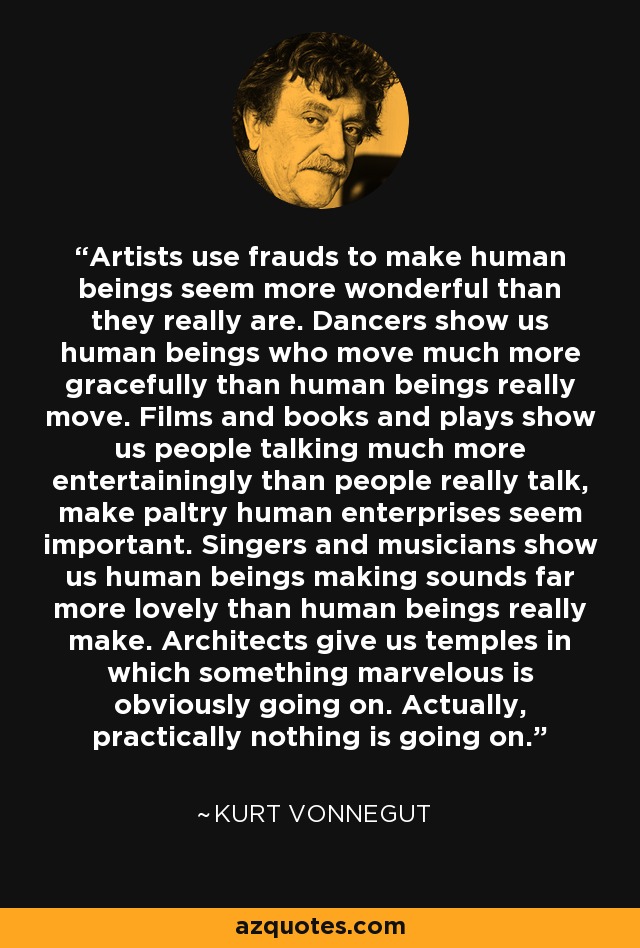 Artists use frauds to make human beings seem more wonderful than they really are. Dancers show us human beings who move much more gracefully than human beings really move. Films and books and plays show us people talking much more entertainingly than people really talk, make paltry human enterprises seem important. Singers and musicians show us human beings making sounds far more lovely than human beings really make. Architects give us temples in which something marvelous is obviously going on. Actually, practically nothing is going on. - Kurt Vonnegut