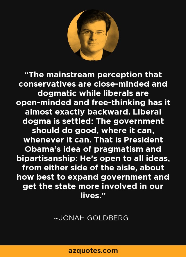 The mainstream perception that conservatives are close-minded and dogmatic while liberals are open-minded and free-thinking has it almost exactly backward. Liberal dogma is settled: The government should do good, where it can, whenever it can. That is President Obama's idea of pragmatism and bipartisanship: He's open to all ideas, from either side of the aisle, about how best to expand government and get the state more involved in our lives. - Jonah Goldberg