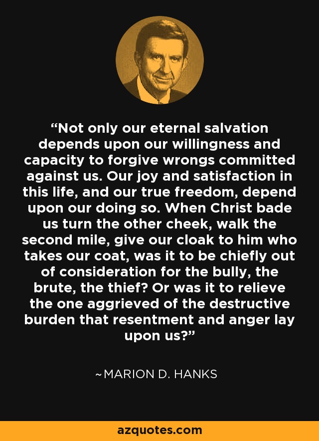 Not only our eternal salvation depends upon our willingness and capacity to forgive wrongs committed against us. Our joy and satisfaction in this life, and our true freedom, depend upon our doing so. When Christ bade us turn the other cheek, walk the second mile, give our cloak to him who takes our coat, was it to be chiefly out of consideration for the bully, the brute, the thief? Or was it to relieve the one aggrieved of the destructive burden that resentment and anger lay upon us? - Marion D. Hanks