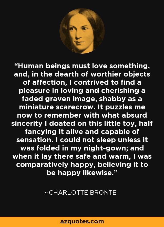 Human beings must love something, and, in the dearth of worthier objects of affection, I contrived to find a pleasure in loving and cherishing a faded graven image, shabby as a miniature scarecrow. It puzzles me now to remember with what absurd sincerity I doated on this little toy, half fancying it alive and capable of sensation. I could not sleep unless it was folded in my night-gown; and when it lay there safe and warm, I was comparatively happy, believing it to be happy likewise. - Charlotte Bronte