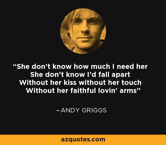 She don't know how much I need her She don't know I'd fall apart Without her kiss without her touch Without her faithful lovin' arms - Andy Griggs